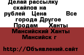 Делай рассылку 500000 скайпов на 1 000 000 рублей › Цена ­ 120 - Все города Другое » Продам   . Ханты-Мансийский,Ханты-Мансийск г.
